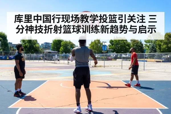 库里中国行现场教学投篮引关注 三分神技折射篮球训练新趋势与启示