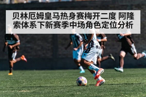 贝林厄姆皇马热身赛梅开二度 阿隆索体系下新赛季中场角色定位分析